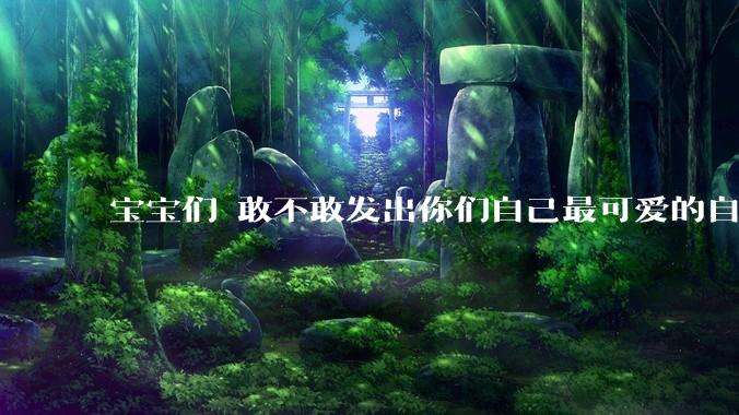 宝宝们 敢不敢发出你们自己最可爱的自拍照?