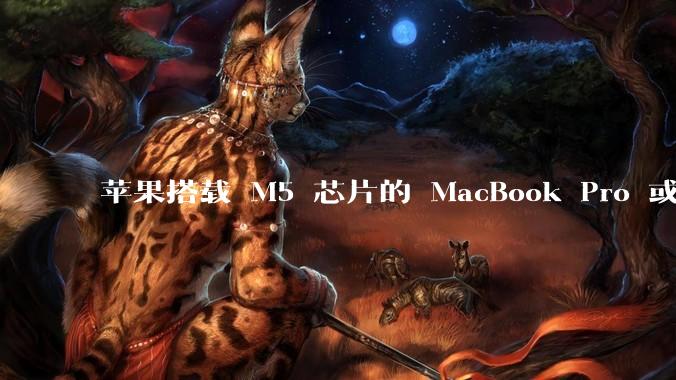 苹果搭载 M5 芯片的 MacBook Pro 或将于 2025 年秋推出，该产品应用了哪些新技术？