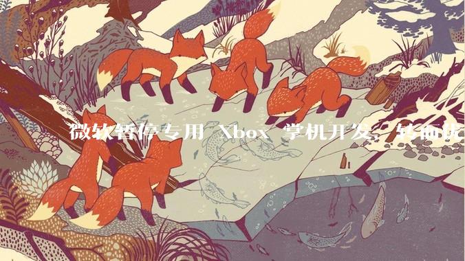 微软暂停专用 Xbox 掌机开发，转而优化 Windows 11 的掌机游戏体验，这背后原因有哪些？