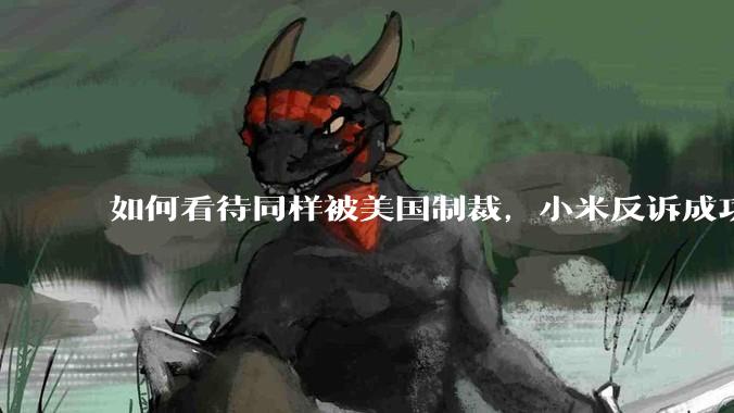 如何看待同样被美国制裁，小米反诉成功，明明是小米不跪，小米却不断被黑？